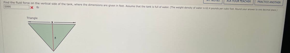 ASK YOUR TEACHER
PRACTICE ANOTHER
Find the fluid force on the vertical side of the tank, where the dimensions are given in feet. Assume that the tank is full of water. (The weight-density of water is 62.4 pounds per cubic foot. Round your answer to one decimal place.)
5990
X lb
Triangle
8-
