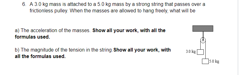 6. A 3.0 kg mass is attached to a 5.0 kg mass by a strong string that passes over a
frictionless pulley. When the masses are allowed to hang freely, what will be
a) The acceleration of the masses. Show all your work, with all the
formulas used.
b) The magnitude of the tension in the string. Show all your work, with
3.0 kg
all the formulas used.
5.0 kg
