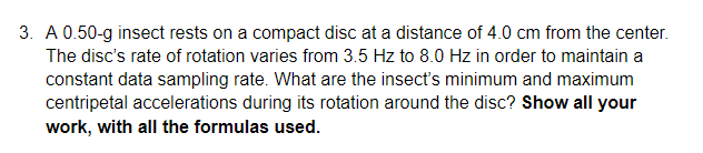 3. A 0.50-g insect rests on a compact disc at a distance of 4.0 cm from the center.
The disc's rate of rotation varies from 3.5 Hz to 8.0 Hz in order to maintain a
constant data sampling rate. What are the insect's minimum and maximum
centripetal accelerations during its rotation around the disc? Show all your
work, with all the formulas used.
