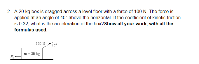 2. A 20 kg box is dragged across a level floor with a force of 100 N. The force is
applied at an angle of 40° above the horizontal. If the coefficient of kinetic friction
is 0.32, what is the acceleration of the box?Show all your work, with all the
formulas used.
100 N
*40°
m = 20 kg
