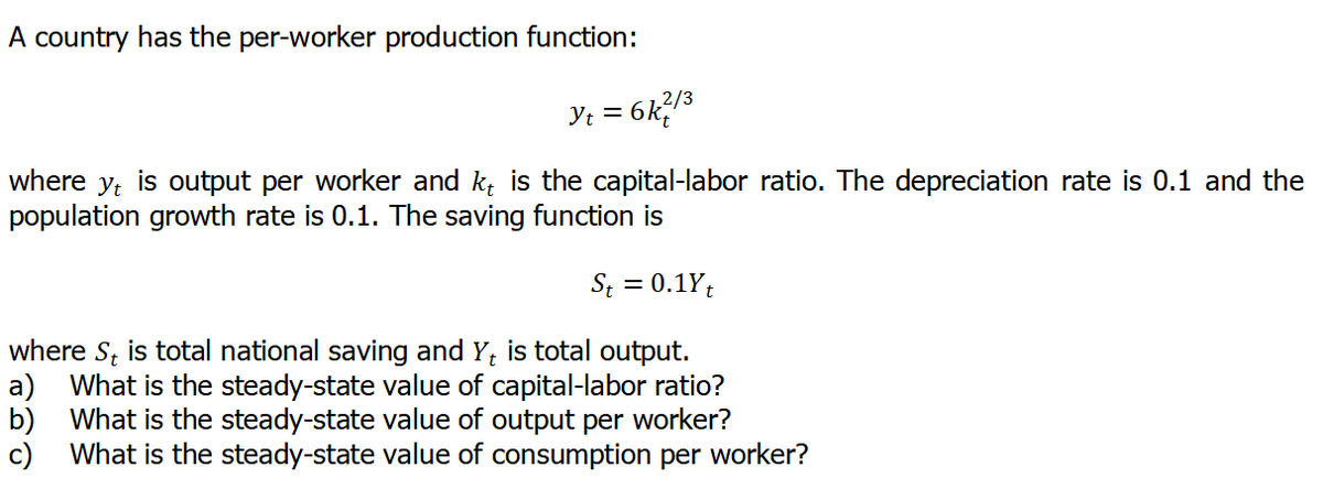 A country has the per-worker production function:
2/3
where y, is output per worker and k, is the capital-labor ratio. The depreciation rate is 0.1 and the
population growth rate is 0.1. The saving function is
St = 0.1Y;
where S, is total national saving and Y, is total output.
a)
What is the steady-state value of capital-labor ratio?
b) What is the steady-state value of output per worker?
What is the steady-state value of consumption per worker?
c)
