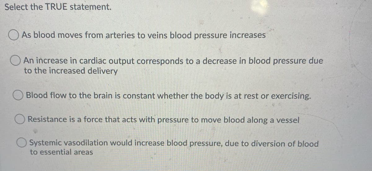 Select the TRUE statement.
As blood moves from arteries to veins blood pressure increases
An increase in cardiac output corresponds to a decrease in blood pressure due
to the increased delivery
Blood flow to the brain is constant whether the body is at rest or exercising.
Resistance is a force that acts with pressure to move blood along a vessel
Systemic vasodilation would increase blood pressure, du to diversion of blood
to essential areas