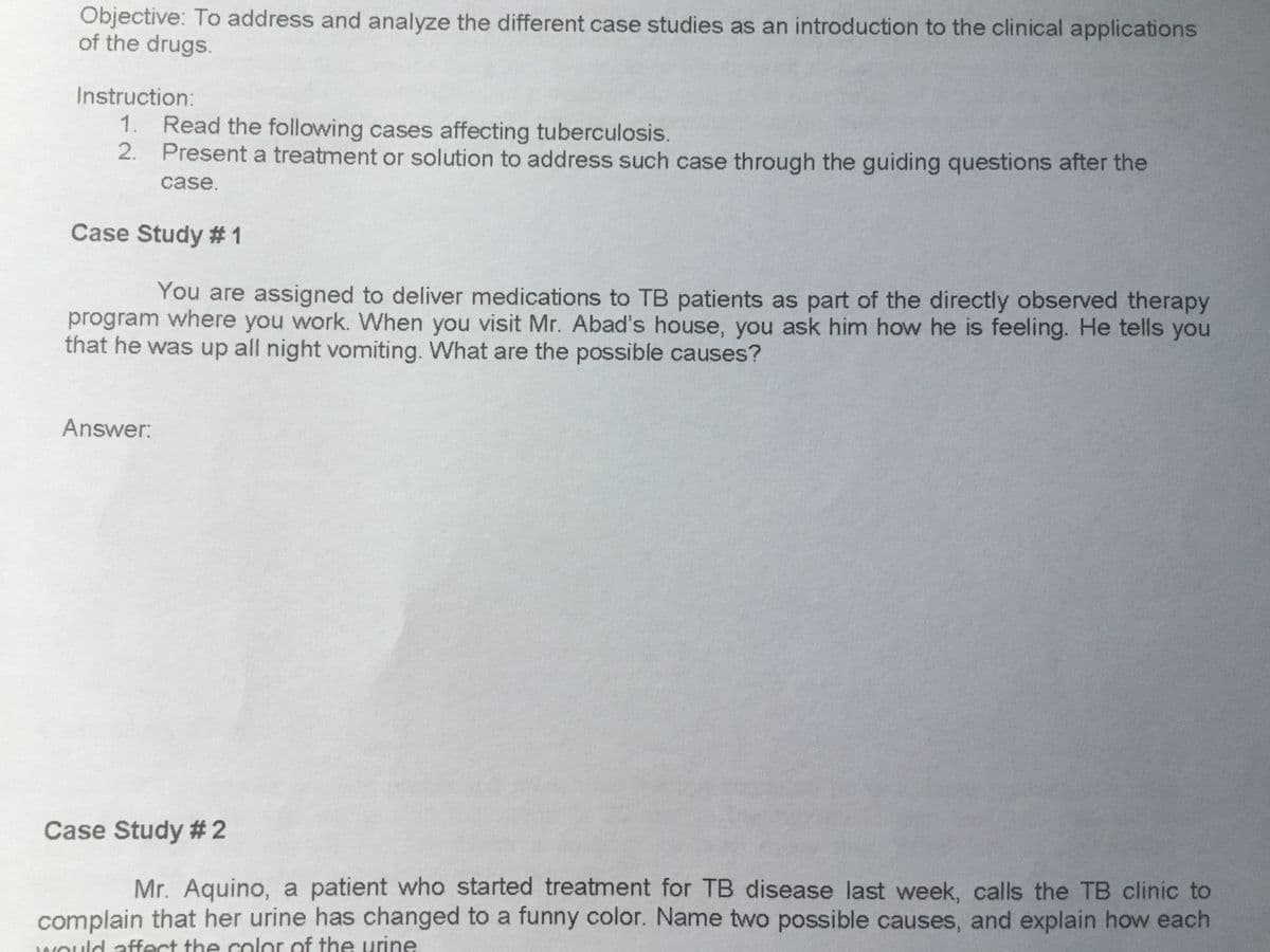 Objective: To address and analyze the different case studies as an introduction to the clinical applications
of the drugs.
Instruction:
1.
2.
Read the following cases affecting tuberculosis.
Present a treatment or solution to address such case through the guiding questions after the
case.
Case Study #1
You are assigned to deliver medications to TB patients as part of the directly observed therapy
program where you work. When you visit Mr. Abad's house, you ask him how he is feeling. He tells you
that he was up all night vomiting. What are the possible causes?
Answer:
Case Study #2
Mr. Aquino, a patient who started treatment for TB disease last week, calls the TB clinic to
complain that her urine has changed to a funny color. Name two possible causes, and explain how each
would affect the color of the urine