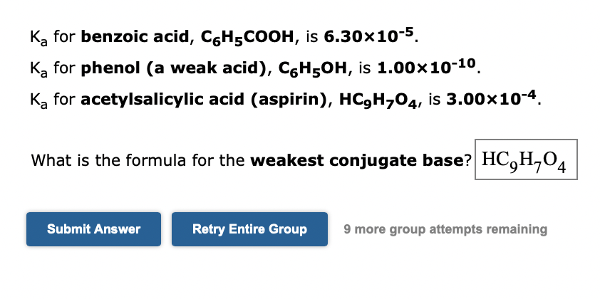 Ką for benzoic acid, CGH5COOH, is 6.30x1o-5.
Ką for phenol (a weak acid), CH5OH, is 1.00x10-10.
Ką for acetylsalicylic acid (aspirin), HC,H,04, is 3.00x10-4.
What is the formula for the weakest conjugate base? HC,H,O4
Submit Answer
Retry Entire Group
9 more group attempts remaining
