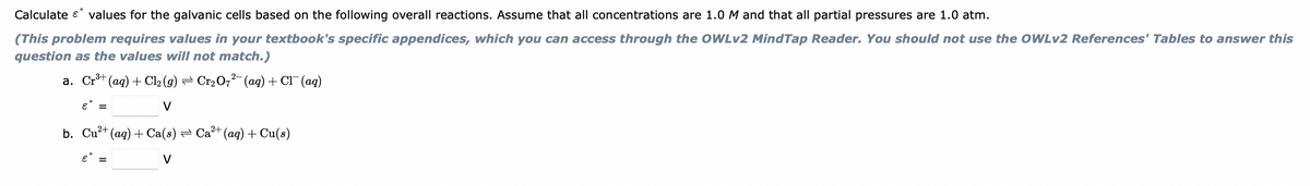 Calculate e values for the galvanic cells based on the following overall reactions. Assume that all concentrations are 1.0 M and that all partial pressures are 1.0 atm.
(This problem requires values in your textbook's specific appendices, which you can access through the OWLv2 MindTap Reader. You should not use the OWLV2 References' Tables to answer this
question as the values will not match.)
a. Cr+ (ag) + Cl2 (g) = Cr2O,²-(ag) + Cl¯(ag)
V
b. Cu?+ (aq) + Ca(s) = Ca²+ (ag)+ Cu(s)
V
