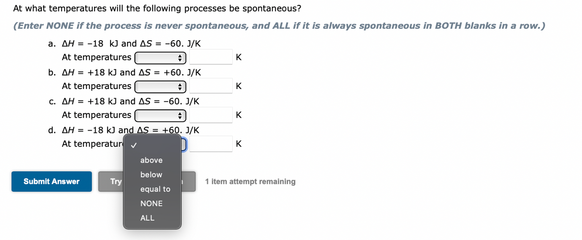 At what temperatures will the following processes be spontaneous?
(Enter NONE if the process is never spontaneous, and ALL if it is always spontaneous in BOTH blanks in a row.)
a. AH = -18 kJ and AS = -60. J/K
At temperatures
K
b. AH = +18 kJ and AS = +60. J/K
At temperatures
K
c. AH = +18 kJ and AS = -60. J/K
At temperatures
K
d. AH-18 kJ and AS = +60. J/K
At temperatur ✔
K
above
below
Try
1 item attempt remaining
equal to
NONE
ALL
Submit Answer