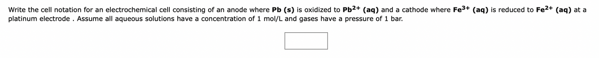Write the cell notation for an electrochemical cell consisting of an anode where Pb (s) is oxidized to Pb2+ (aq) and a cathode where Fe3+ (ag) is reduced to Fe2+ (ag) at a
platinum electrode . Assume all aqueous solutions have a concentration of 1 mol/L and gases have a pressure of 1 bar.
