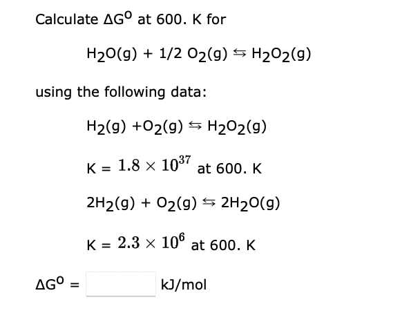 Calculate AGO at 600. K for
using the following data:
AGO =
H₂O(g) + 1/2O₂(g) → H₂O2(g)
H₂(g) + O₂(g) → H₂O2(g)
K = 1.8 × 10³7 at 600. K
2H2(g) + O₂(g) → 2H₂O(g)
K = 2.3 × 106 at 600. K
kJ/mol
