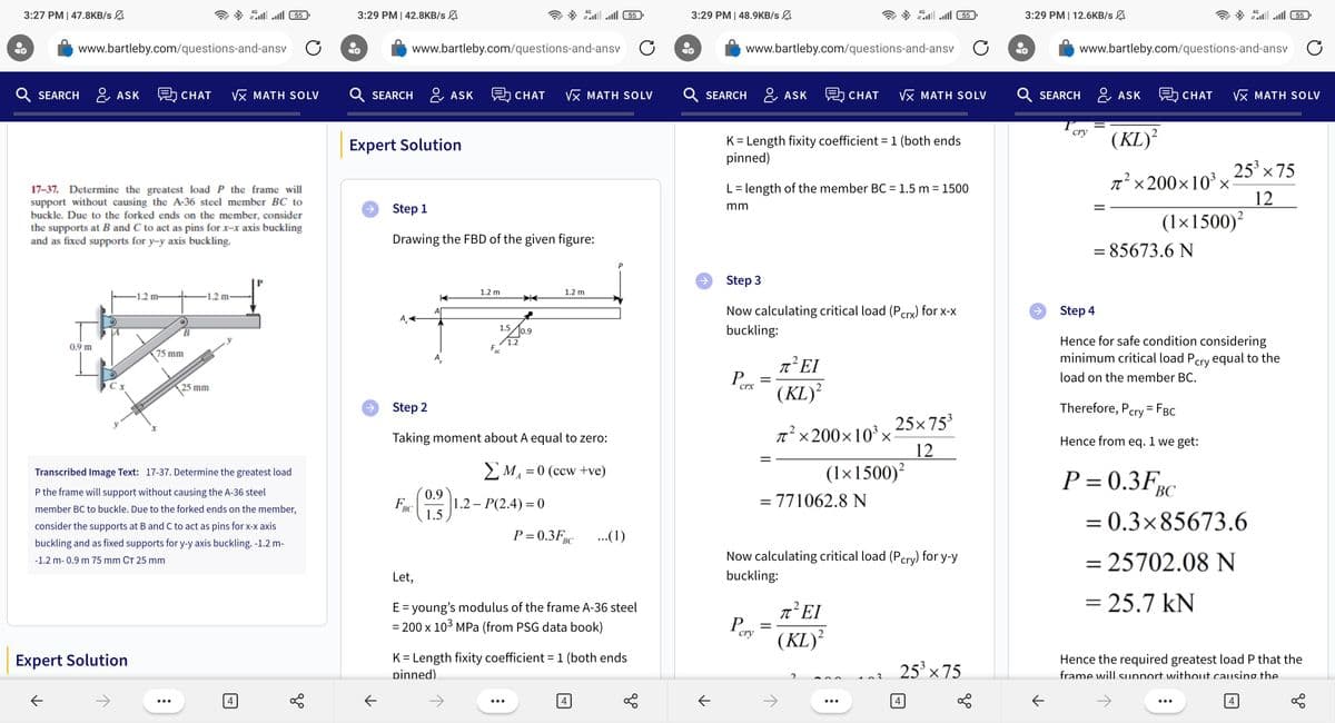 3:27 PM | 47.8KB/s
www.bartleby.com/questions-and-ansv C
Q SEARCH ASK CHAT VX MATH SOLV
0.9 m
K
17-37. Determine the greatest load P the frame will
support without causing the A-36 steel member BC to
buckle. Due to the forked ends on the member, consider
the supports at B and C to act as pins for x-x axis buckling
and as fixed supports for y-y axis buckling.
Cx
Expert Solution
-1.2 m-
B
4G
75 mm
J
-1.2
55 الله الله
25 mm
Transcribed Image Text: 17-37. Determine the greatest load
P the frame will support without causing the A-36 steel
member BC to buckle. Due to the forked ends on the member,
consider the supports at B and C to act as pins for x-x axis
buckling and as fixed supports for y-y axis buckling. -1.2 m-
-1.2 m- 0.9 m 75 mm CT 25 mm
go
3:29 PM | 42.8KB/s
SEARCH
个
Expert Solution
←
www.bartleby.com/questions-and-ansv C
ASK
FBC
Let,
Step 1
Drawing the FBD of the given figure:
0.9
1.5
1.2 m
F
1.5
BC
CHAT √x MATH SOLV
1.2
0.9
4G
Step 2
Taking moment about A equal to zero:
ΣM₁ = 0 (ccw+ve)
A
55 ) الله الله
1.2 m
1.2 - P(2.4) = 0
P=0.3FBC ...(1)
E = young's modulus of the frame A-36 steel
= 200 x 10³ MPa (from PSG data book)
4
K = Length fixity coefficient = 1 (both ends
pinned)
3:29 PM | 48.9KB/s
SEARCH
个
www.bartleby.com/questions-and-ansv
K = Length fixity coefficient = 1 (both ends
pinned)
P
L = length of the member BC = 1.5 m = 1500
mm
Step 3
Now calculating critical load (Pcrx) for x-x
buckling:
crx
P
=
cry
ASK 即CHAT √x MATH SOLV
2 EI
=
π᾽ΕΙ
(KL)²
π²×200×10³ ×
= 771062.8 N
4G
Now calculating critical load (Pcry) for y-y
buckling:
(1×1500)²
π᾽ΕΙ
(KL)²
●●●
25×75³
12
3
55
25³ ×75
4
3:29 PM | 12.6KB/s
个
←
Q SEARCH ASK CHAT √x MATH SOLV
www.bartleby.com/questions-and-ansv C
cry
(KL)²
π² ×200×10³ ×
2
= 85673.6 N
(1x1500)²
Therefore, Pcry = FBC
Hence from eq. 1 we get:
P=0.3F
55 الله الله
4G
Step 4
Hence for safe condition considering
minimum critical load Pcry equal to the
load on the member BC.
25³ ×75
12
BC
= 0.3x85673.6
= 25702.08 N
= 25.7 kN
●●●
Hence the required greatest load P that the
frame will support without causing the
