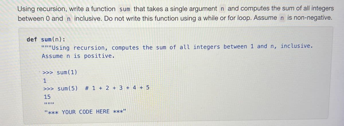 Using recursion, write a function sum that takes a single argument n and computes the sum of all integers
between 0 and n inclusive. Do not write this function using a while or for loop. Assume n is non-negative.
def sum(n):
"""Using recursion, computes the sum of all integers between 1 and n, inclusive.
Assume n is positive.
>>> sum(1)
1
>>> sum(5) # 1 + 2 + 3+ 4+ 5
15
"*** YOUR CODE HERE ***"