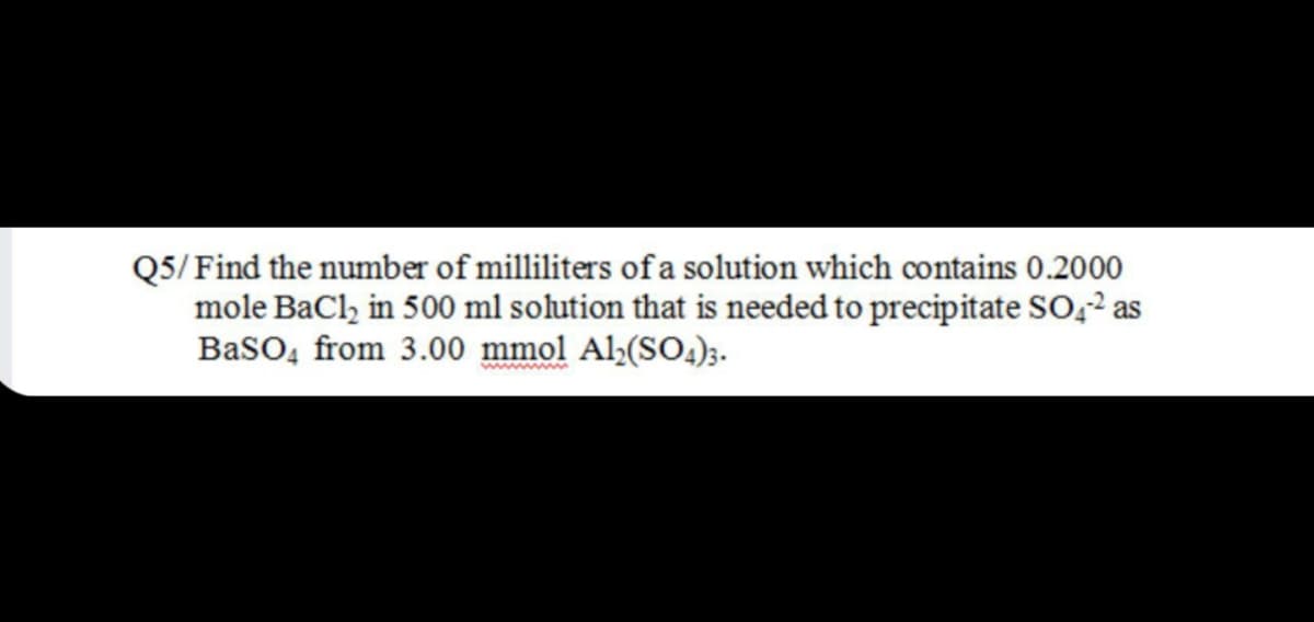 Q5/ Find the number of milliliters of a solution which contains 0.2000
mole BaCl, in 500 ml solution that is needed to precipitate SO,2 as
BasO, from 3.00 mmol Al,(SO4)3.
