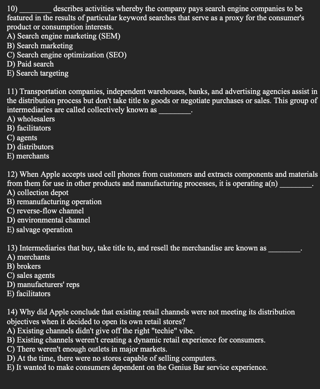 describes activities whereby the company pays search engine companies to be
10)
featured in the results of particular keyword searches that serve as a proxy for the consumer's
product or consumption interests.
A) Search engine marketing (SEM)
B) Search marketing
C) Search engine optimization (SEO)
D) Paid search
E) Search targeting
11) Transportation companies, independent warehouses, banks, and advertising agencies assist in
the distribution process but don't take title to goods or negotiate purchases or sales. This group of
intermediaries are called collectively known as
A) wholesalers
B) facilitators
C) agents
D) distributors
E) merchants
12) When Apple accepts used cell phones from customers and extracts components and materials
from them for use in other products and manufacturing processes, it is operating a(n)
A) collection depot
B) remanufacturing operation
C) reverse-flow channel
D) environmental channel
E) salvage operation
13) Intermediaries that buy, take title to, and resell the merchandise are known as
A) merchants
B) brokers
C) sales agents
D) manufacturers' reps
E) facilitators
14) Why did Apple conclude that existing retail channels were not meeting its distribution
objectives when it decided to open its own retail stores?
A) Existing channels didn't give off the right "techie" vibe.
B) Existing channels weren't creating a dynamic retail experience for consumers.
C) There weren't enough outlets in major markets.
D) At the time, there were no stores capable of selling computers.
E) It wanted to make consumers dependent on the Genius Bar service experience.
