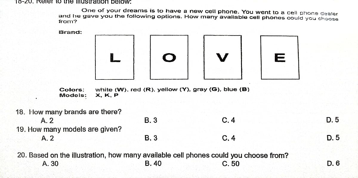 18-20. Reler to the illustration below:
One of your dreams is to have a new cell phone. You went to a cell phone dealer
and he gave you the following options. How many available cell phones could you choose
from?
Brand:
E
Colors:
white (W), red (R), yellow (Y), gray (G), blue (B)
Models: X, K, P
18. How many brands are there?
A. 2
B. 3
C. 4
D. 5
19. How many models are given?
A. 2
B. 3
C. 4
D. 5
20. Based on the illustration, how many available cell phones could you choose from?
A. 30
B. 40
C. 50
D. 6