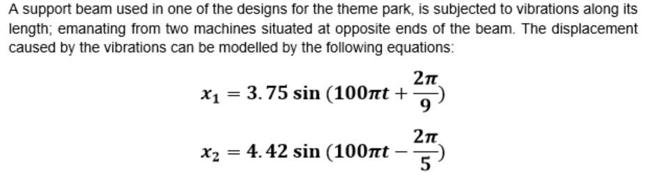 A support beam used in one of the designs for the theme park, is subjected to vibrations along its
length; emanating from two machines situated at opposite ends of the beam. The displacement
caused by the vibrations can be modelled by the following equations:
X1 = 3.75 sin (100nt +
x₂ = 4.42 sin (100πt -
2πT
9)
2π
5