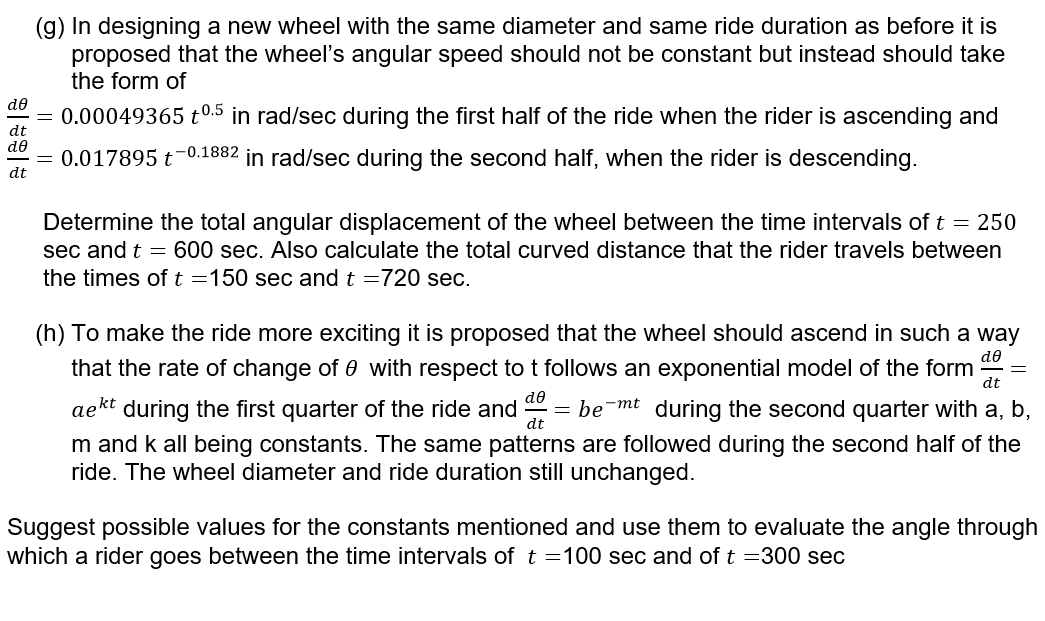 (g) In designing a new wheel with the same diameter and same ride duration as before it is
proposed that the wheel's angular speed should not be constant but instead should take
the form of
de
dt
de
= 0.00049365 t0.5 in rad/sec during the first half of the ride when the rider is ascending and
= 0.017895 t-0.1882 in rad/sec during the second half, when the rider is descending.
dt
Determine the total angular displacement of the wheel between the time intervals of t = 250
sec and t = 600 sec. Also calculate the total curved distance that the rider travels between
the times of t = 150 sec and t =720 sec.
de
(h) To make the ride more exciting it is proposed that the wheel should ascend in such a way
that the rate of change of 0 with respect to t follows an exponential model of the form dt
aekt during the first quarter of the ride and debe-mt during the second quarter with a, b,
m and k all being constants. The same patterns are followed during the second half of the
ride. The wheel diameter and ride duration still unchanged.
Suggest possible values for the constants mentioned and use them to evaluate the angle through
which a rider goes between the time intervals of t =100 sec and of t =300 sec