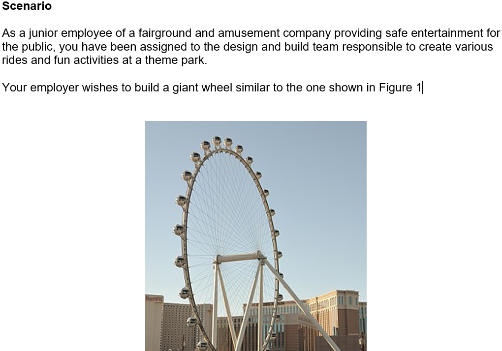 Scenario
As a junior employee of a fairground and amusement company providing safe entertainment for
the public, you have been assigned to the design and build team responsible to create various
rides and fun activities at a theme park.
Your employer wishes to build a giant wheel similar to the one shown in Figure 1