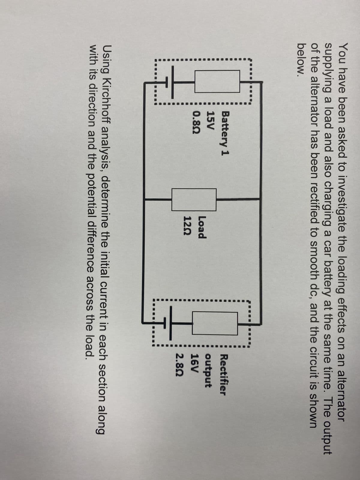You have been asked to investigate the loading effects on an alternator
supplying a load and also charging a car battery at the same time. The output
of the alternator has been rectified to smooth dc, and the circuit is shown
below.
HH
Battery 1
15V
0.80
Load
120
H
..J.
Rectifier
output
16V
2.80
Using Kirchhoff analysis, determine the initial current in each section along
with its direction and the potential difference across the load.