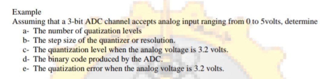 Example
Assuming that a 3-bit ADC channel accepts analog input ranging from 0 to 5volts, determine
a- The number of quatization levels
b- The step size of the quantizer or resolution.
c- The quantization level when the analog voltage is 3.2 volts.
d- The binary code produced by the ADC.
e- The quatization error when the analog voltage is 3.2 volts.
