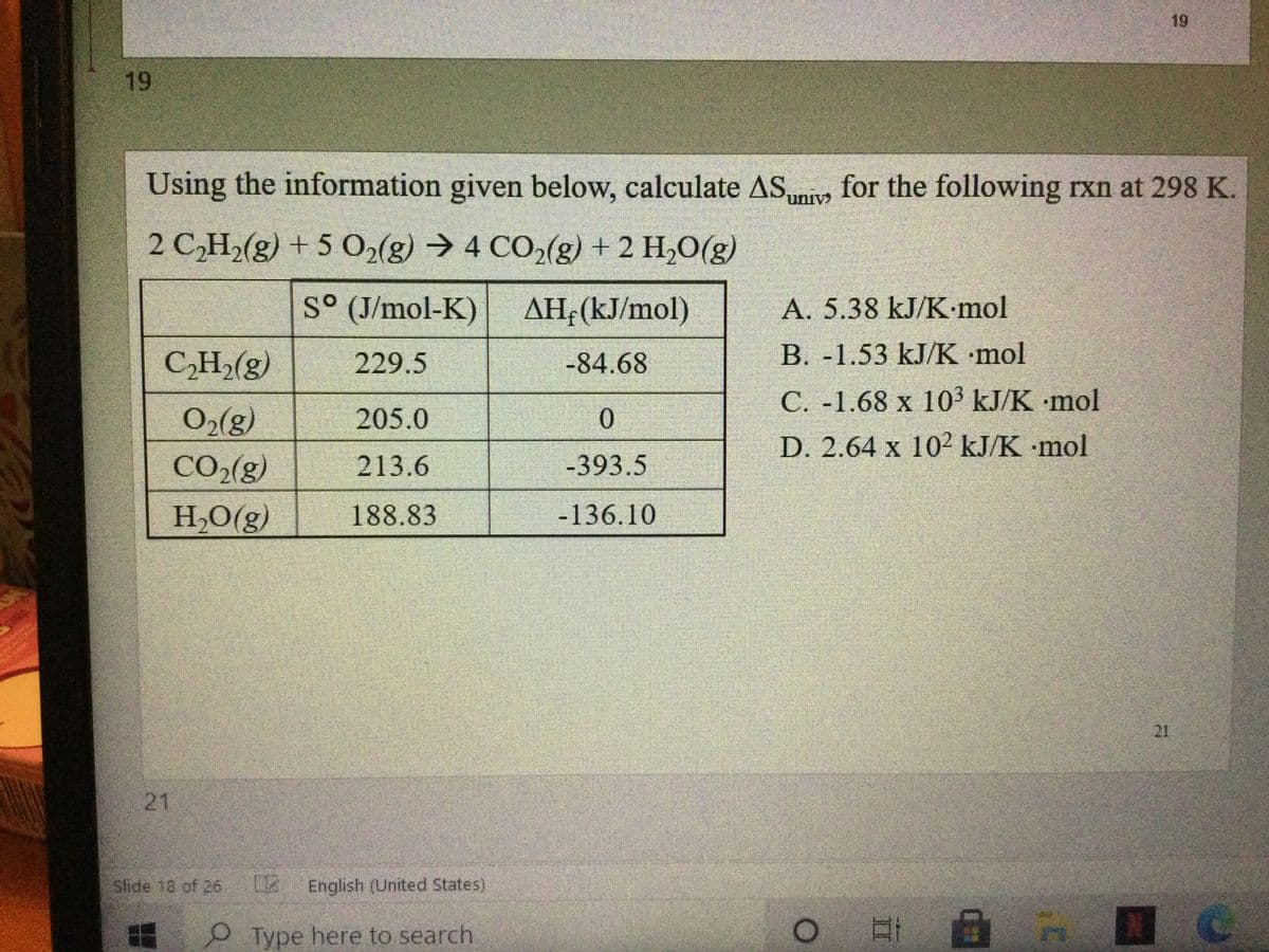 19
Using the information given below, calculate ASmivs for the following rxn at 298 K.
uniy
2 C,H2(g) + 5 0,(g) → 4 CO2(g) + 2 H,O(g)
S° (J/mol-K)
AH;(kJ/mol)
A. 5.38 kJ/K-mol
CH2(g)
229.5
-84.68
B. -1.53 kJ/K mol
C. -1.68 x 103 kJ/K mol
O2(g)
205.0
D. 2.64 x 10² kJ/K mol
CO2(g)
213.6
-393.5
H,O(g)
188.83
-136.10
21
21
Slide 18 of 26
English (United States)
Type here to search
19
