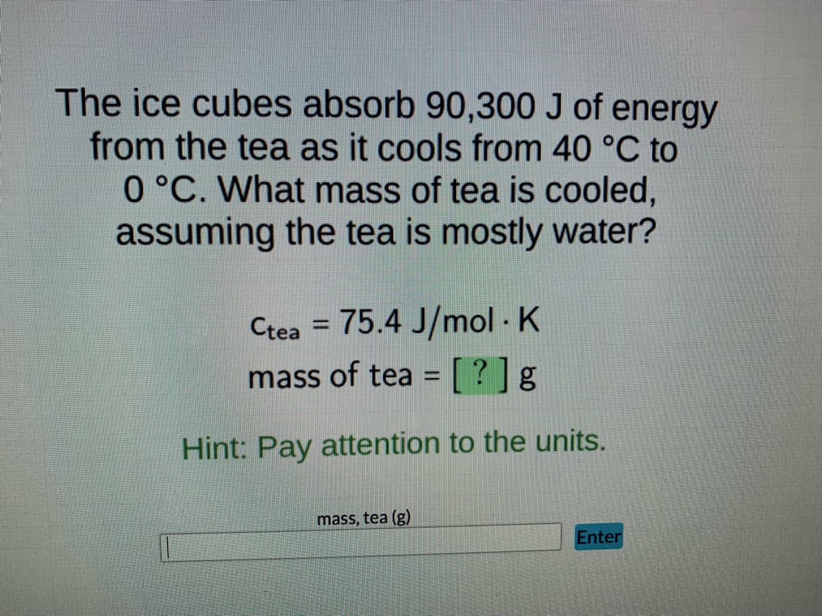The ice cubes absorb 90,300 J of energy
from the tea as it cools from 40 °C to
0 °C. What mass of tea is cooled,
assuming the tea is mostly water?
Ctea = 75.4 J/mol. K
mass of tea = [?] g
Hint: Pay attention to the units.
mass, tea (g)
Enter