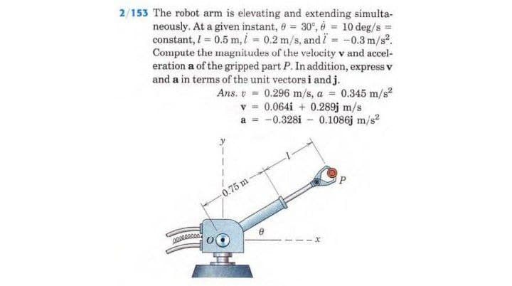 2/153 The robot arm is elevating and extending simulta-
neously. At a given instant, 0 = 30°, 6 = 10 deg/s =
constant, l = 0.5 m, i = 0.2 m/s, and i = -0.3 m/s².
Compute the magnitudes of the velocity v and accel-
eration a of the gripped part P. In addition, express v
and a in terms of the unit vectors i and j.
Ans. v = 0.296 m/s, a = 0.345 m/s²
v = 0.064i + 0.289j m/s
a = -0.328i 0.1086j m/s²
x
0.75 m