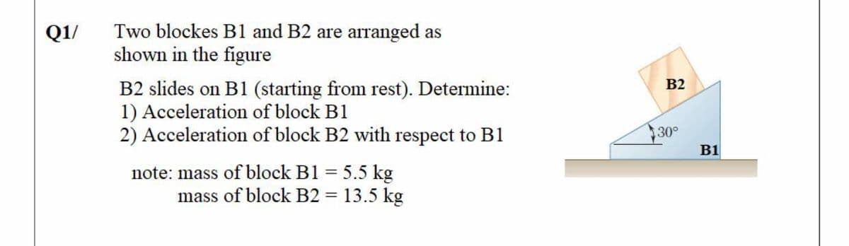 Two blockes B1 and B2 are arranged as
shown in the figure
Q1/
B2
B2 slides on B1 (starting from rest). Determine:
1) Acceleration of block B1
2) Acceleration of block B2 with respect to B1
30°
B1
note: mass of block B1 = 5.5 kg
mass of block B2 = 13.5 kg
