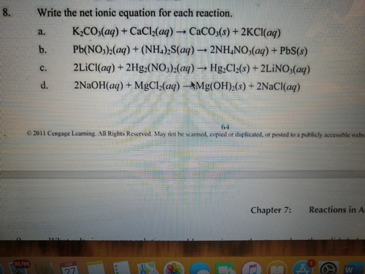 8.
Write the net ionic equation for cach reaction.
a.
K;CO;(aq) + CaCl:(aq) → CaCO;(s) + 2KCI(aq)
b.
Pb(NO3):(aq) + (NH,);S(aq) → 2NH,NO;(aq) + PbS(s)
2LİCI(aq) + 2Hg.(NO,)(aq) → Hg,Cl;(s) + 2LİNO;(aq)
d.
2NAOH(aq) + MgCl;(aq) -AMg(OH):(s) + 2NaCl(aq)
2011 Cengage Leaning All Rights Reserves May tiet beseanned.copied.or duplicated, or posted to a publicly accessible websi
Chapter 7:
Reactions in A
33,765)
