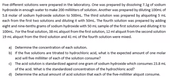 Five different solutions were prepared in the laboratory. One was prepared by dissolving 7.1g of sodium
hydroxide in enough water to make 200 milliliters of solution. Another was prepared by diluting 100ml of
5.8 molar of sodium hydroxide solution to 500mL. The third solution was prepared by aliquoting 5 mL
each from the first two solutions and diluting it with 50mL. The fourth solution was prepared by adding
eight and nine-tenths grams of sodium hydroxide with 50 mL sample of the first solution and diluting it to
100ml. For the final solution, 38 ml aliquot from the first solution, 12 ml aliquot from the second solution
19 ml aliquot from the third solution and 41 mL of the fourth solution were mixed.
a) Determine the concentration of each solution.
b) If the five solutions are titrated to hydrochloric acid, what is the expected amount of one molar
acid will five milliliter of each of the solution consume?
c) The acid solution is standardized against one gram of sodium hydroxide which consumes 23.8 ml
of the acid. What is the standardized concentration of the hydrochloric acid?
d) Determine the actual amount of acid solution that each of the five-milliliter aliquot consume.
