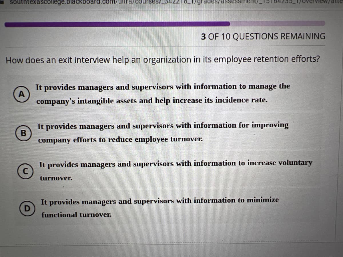 buthtexascollege.blackboard.com/ultra/courses/_342218_1/grades/assessmen
3 OF 10 QUESTIONS REMAINING
How does an exit interview help an organization in its employee retention efforts?
A
It provides managers and supervisors with information to manage the
company's intangible assets and help increase its incidence rate.
B
It provides managers and supervisors with information for improving
company efforts to reduce employee turnover.
It provides managers and supervisors with information to increase voluntary
turnover.
D
It provides managers and supervisors with information to minimize
functional turnover.