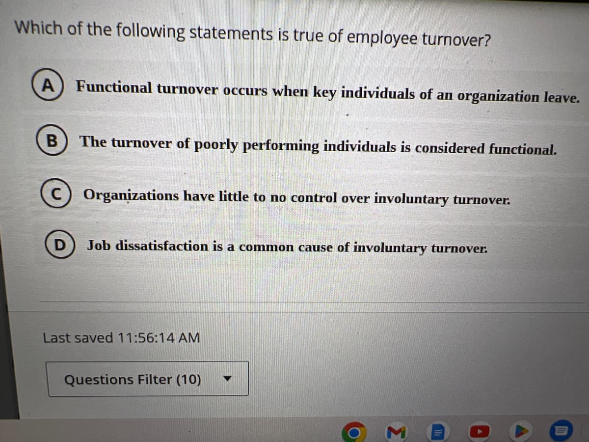 Which of the following statements is true of employee turnover?
A) Functional turnover occurs when key individuals of an organization leave.
B The turnover of poorly performing individuals is considered functional.
D
Organizations have little to no control over involuntary turnover.
Job dissatisfaction is a common cause of involuntary turnover.
Last saved 11:56:14 AM
Questions Filter (10)
3
A
