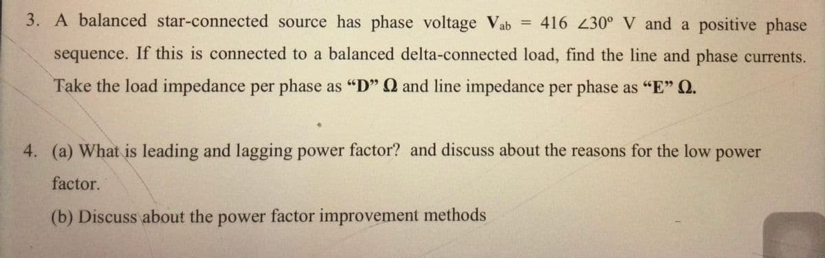 3. A balanced star-connected source has phase voltage Vab
416 230° V and a positive phase
sequence. If this is connected to a balanced delta-connected load, find the line and phase currents.
Take the load impedance per phase as "D" Q and line impedance per phase as "E" Q.
4. (a) What is leading and lagging power factor? and discuss about the reasons for the low power
factor.
(b) Discuss about the power factor improvement methods
