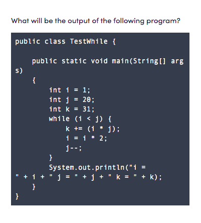 What will be the output of the following program?
public class TestWhile {
public static void main(String[] arg
s)
{
int i = 1;
int j = 20;
int k = 31;
while (i < j) {
k += (1 * 1):
i = 1 * 2;
j--;
}
System.out.printın("i =
i+ " j = " + j + " k = " + k);
}
