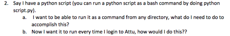 2. Say I have a python script (you can run a python script as a bash command by doing python
script.py).
a. I want to be able to run it as a command from any directory, what do I need to do to
accomplish this?
b. Now I want it to run every time I login to Attu, how would I do this??
