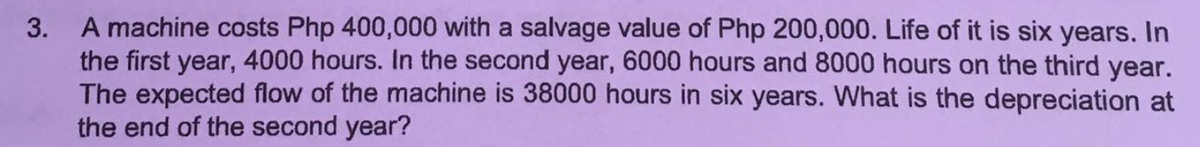 3. A machine costs Php 400,000 with a salvage value of Php 200,000. Life of it is six years. In
the first year, 4000 hours. In the second year, 6000 hours and 8000 hours on the third year.
The expected flow of the machine is 38000 hours in six years. What is the depreciation at
the end of the second year?
