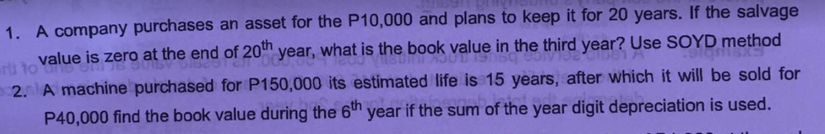 1. A company purchases an asset for the P10,000 and plans to keep it for 20 years. If the salvage
is zero at the end of 20" year, what is the book value in the third year? Use SOYD method
2. A machine purchased for P150,000 its estimated Ilife is 15 years, after which it will be sold for
P40,000 find the book value during the 6th
year if the sum of the year digit depreciation is used.

