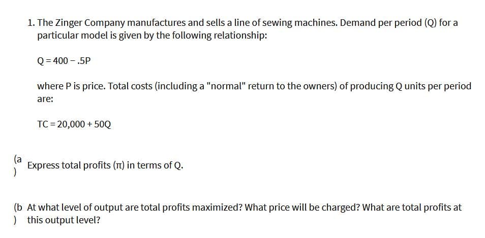 1. The Zinger Company manufactures and sells a line of sewing machines. Demand per period (Q) for a
particular model is given by the following relationship:
Q = 400 – .5P
where P is price. Total costs (including a "normal" return to the owners) of producing Q units per period
are:
TC = 20,000 + 50Q
(a
Express total profits (n) in terms of Q.
(b At what level of output are total profits maximized? What price will be charged? What are total profits at
) this output level?
