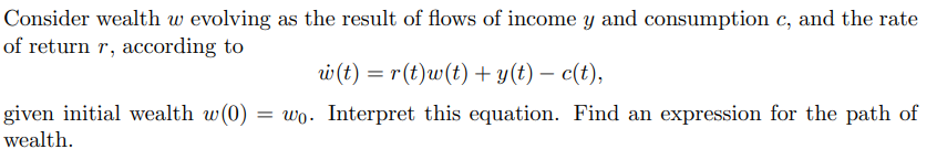 Consider wealth w evolving as the result of flows of income y and consumption c, and the rate
of return r, according to
w (t) = r(t)w(t) + y(t) — c(t),
given initial wealth w(0) = wo. Interpret this equation. Find an expression for the path of
wealth.