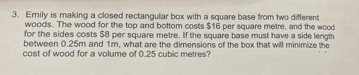 3. Emily is making a closed rectangular box with a square base from two different
woods. The wood for the top and bottom costs $16 per square metre, and the wood
for the sides costs $8 per square metre. If the square base must have a side length
between 0.25m and 1m, what are the dimensions of the box that will minimize the
cost of wood for a volume of 0.25 cubic metres?