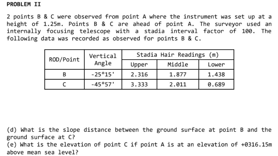 PROBLEM II
2 points B & C were observed from point A where the instrument was set up at a
height of 1.25m. Points B & C are ahead of point A. The surveyor used an
internally focusing telescope with a
following data was recorded as observed for points B & C.
stadia
interval
factor of 100. The
Vertical
Stadia Hair Readings (m)
ROD/Point
Angle
Upper
Middle
Lower
-25°15'
2.316
1.877
1.438
-45°57'
3.333
2.011
0.689
(d) What is the slope distance between the ground surface at point B and the
ground surface at C?
(e) What is the elevation of point C if point A is at an elevation of +0316.15m
above mean sea level?
