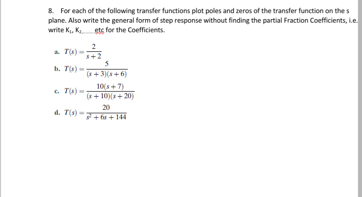 8. For each of the following transfer functions plot poles and zeros of the transfer function on the s
plane. Also write the general form of step response without finding the partial Fraction Coefficients, i.e.
write Ki, K2 etc for the Coefficients.
2
a. T(s)
s+2
b. T(s)
(s +3)(s+ 6)
c. T(s)
10(s+7)
(s + 10)(s + 20)
20
d. T(s)
s2 + 6s + 144
