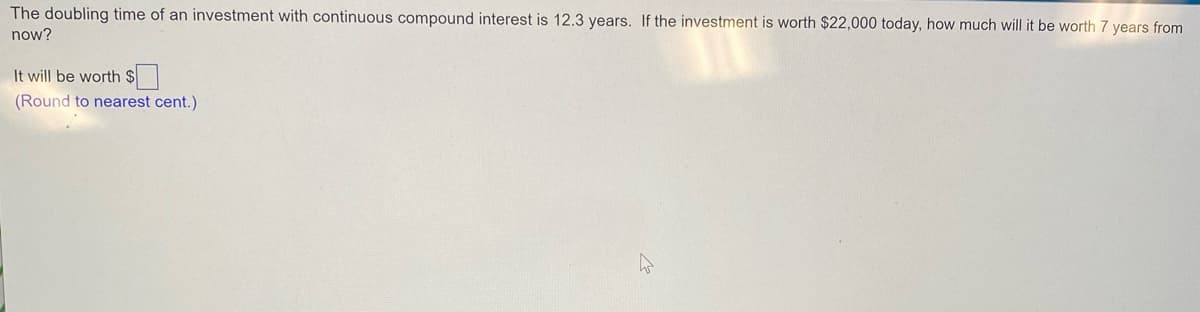 The doubling time of an investment with continuous compound interest is 12.3 years. If the investment is worth $22,000 today, how much will it be worth 7 years from
now?
It will be worth $
(Round to nearest cent.)
