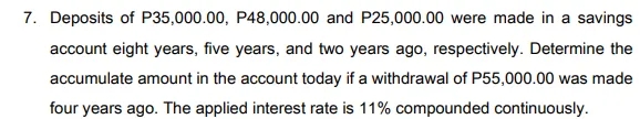 7. Deposits of P35,000.00, P48,000.00 and P25,000.00 were made in a savings
account eight years, five years, and two years ago, respectively. Determine the
accumulate amount in the account today if a withdrawal of P55,000.00 was made
four years ago. The applied interest rate is 11% compounded continuously.
