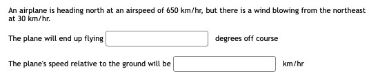 An airplane is heading north at an airspeed of 650 km/hr, but there is a wind blowing from the northeast
at 30 km/hr.
The plane will end up flying
degrees off course
The plane's speed relative to the ground will be
km/hr
