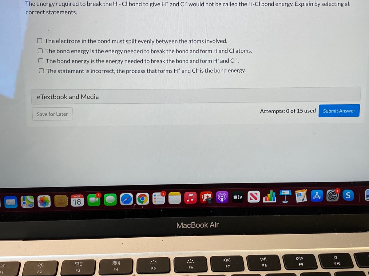 The energy required to break the H- CI bond to give H* and Cl' would not be called the H-CI bond energy. Explain by selecting all
correct statements.
O The electrons in the bond must split evenly between the atoms involved.
O The bond energy is the energy needed to break the bond and form H and Cl atoms.
O The bond energy is the energy needed to break the bond and form H and CI*.
O The statement is incorrect, the process that forms H* and Cl is the bond energy.
eTextbook and Media
Attempts: 0 of 15 used
Submit Answer
Save for Later
étv
NOV
16
ITO
МacВook Air
DD
20
888
F9
F10
F7
F8
F5
F6
F4
F3
=1
F2
