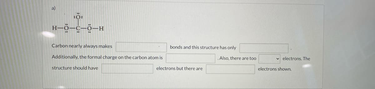 a)
Carbon nearly always makes
bonds and this structure has only
Additionally, the formal charge on the carbon atom is
.Also, there are too
v electrons. The
structure should have
electrons but there are
electrons shown.
