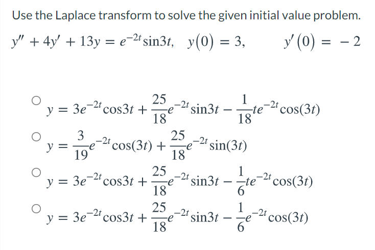 Use the Laplace transform to solve the given initial value problem.
y" + 4y' + 13y = e-2# sin3t, y(0) = 3,
y (0) =
2
°y = 3e-2 cos3t +
25
-2t
-e
1
-2º cos(3t)
sin3t –
-te
%3D
18
18
3
25
-2t cos(3t) +
-2ª sin(3t)
18
y =
-e
19
25
-2' sin3t – ÷te-"cos(3t)
18
1
y = 3e-cos3t +e
y = 3e-"cos3t +e-" sin3t - że
25
-2t
1
cos(3t)
-2t
18
