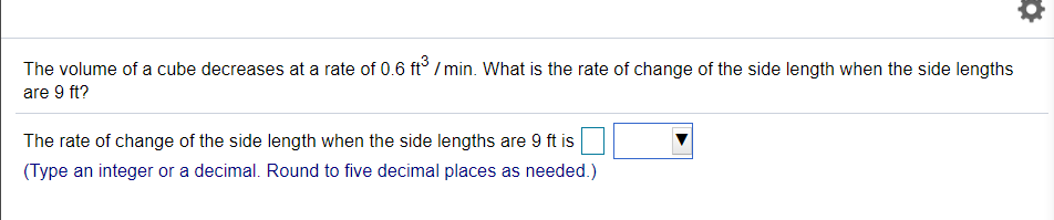 The volume of a cube decreases at a rate of 0.6 ft° / min. What is the rate of change of the side length when the side lengths
are 9 ft?
The rate of change of the side length when the side lengths are 9 ft is
(Type an integer or a decimal. Round to five decimal places as needed.)
