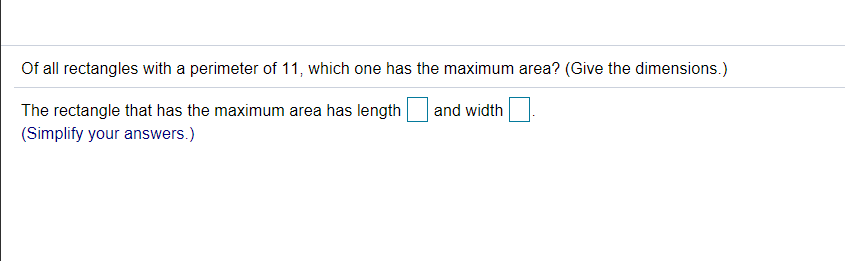 Of all rectangles with a perimeter of 11, which one has the maximum area? (Give the dimensions.)
The rectangle that has the maximum area has length
and width
(Simplify your answers.)
