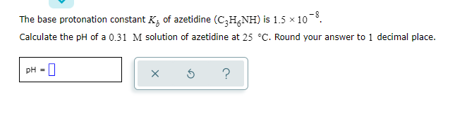 The base protonation constant K; of azetidine (C3H,NH) is 1.5 x 10.
Calculate the pH of a 0.31 M solution of azetidine at 25 °C. Round your answer to 1 decimal place.
pH = 0
?
