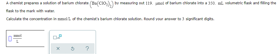 A chemist prepares a solution of barium chlorate (Ba(C10;),) by measuring out 119. umol of barium chlorate into a 350. mL volumetric flask and filling the
flask to the mark with water.
Calculate the concentration in mmol/L of the chemist's barium chlorate solution. Round your answer to 3 significant digits.
mmol
?
